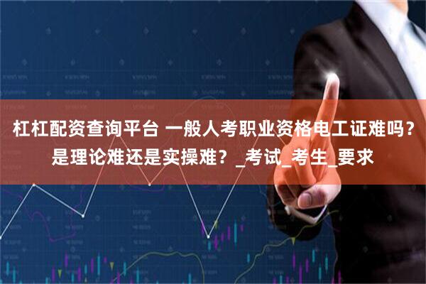 杠杠配资查询平台 一般人考职业资格电工证难吗？是理论难还是实操难？_考试_考生_要求