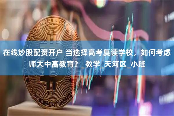 在线炒股配资开户 当选择高考复读学校，如何考虑师大中高教育？_教学_天河区_小班