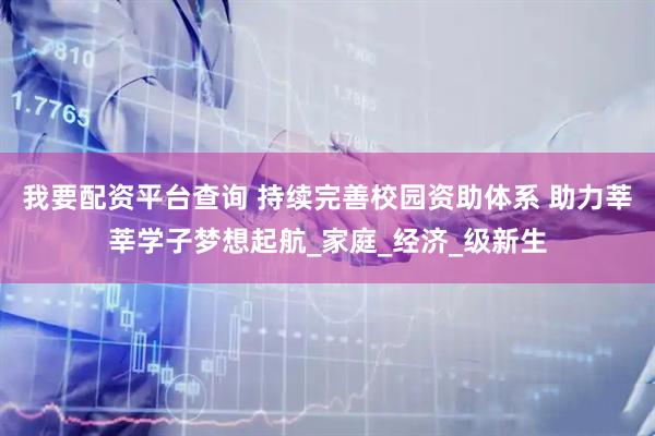 我要配资平台查询 持续完善校园资助体系 助力莘莘学子梦想起航_家庭_经济_级新生