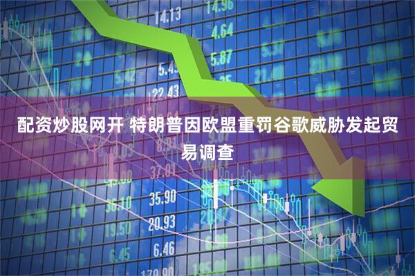 配资炒股网开 特朗普因欧盟重罚谷歌威胁发起贸易调查