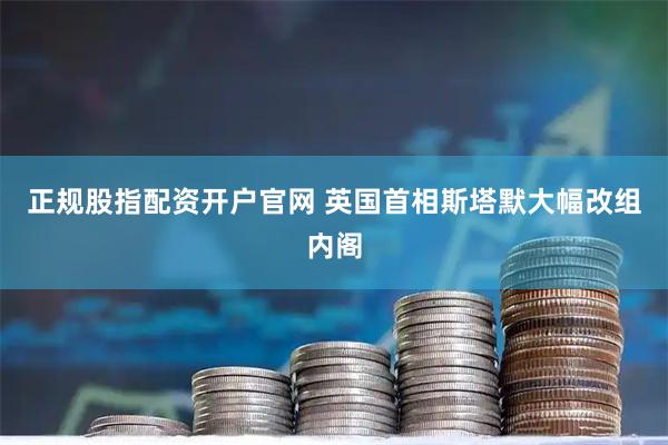 正规股指配资开户官网 英国首相斯塔默大幅改组内阁