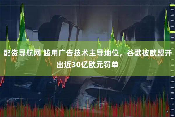 配资导航网 滥用广告技术主导地位，谷歌被欧盟开出近30亿欧元罚单