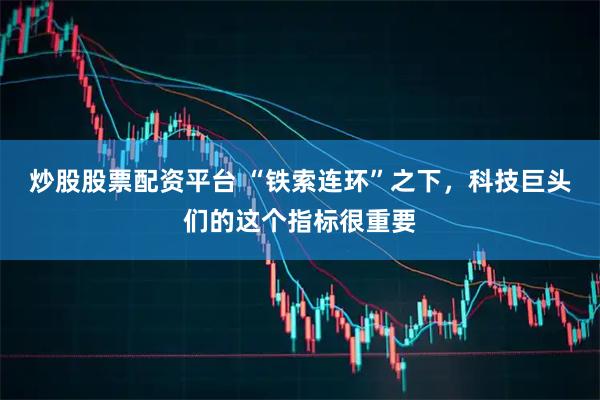 炒股股票配资平台 “铁索连环”之下，科技巨头们的这个指标很重要