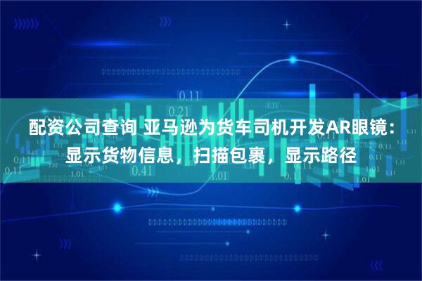 配资公司查询 亚马逊为货车司机开发AR眼镜：显示货物信息，扫描包裹，显示路径