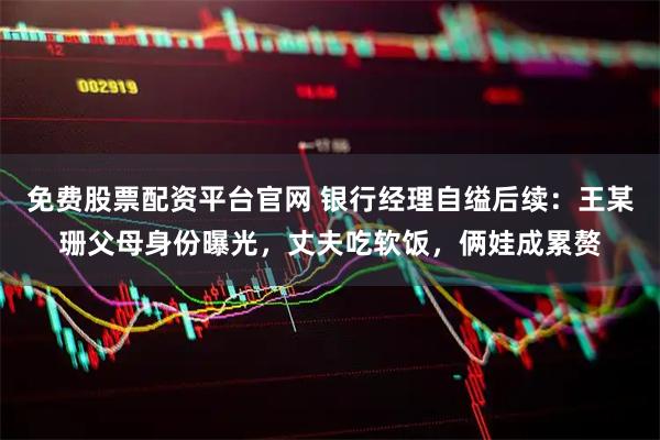 免费股票配资平台官网 银行经理自缢后续：王某珊父母身份曝光，丈夫吃软饭，俩娃成累赘