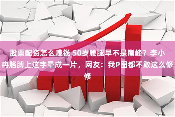 股票配资怎么赚钱 50岁腰腿早不是巅峰？李小冉胳膊上这字晕成一片，网友：我P图都不敢这么修