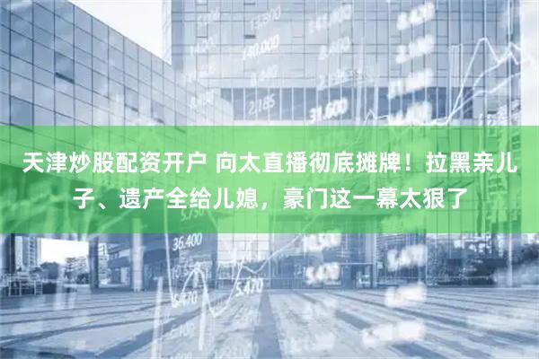 天津炒股配资开户 向太直播彻底摊牌！拉黑亲儿子、遗产全给儿媳，豪门这一幕太狠了