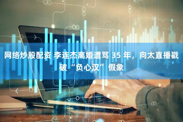 网络炒股配资 李连杰离婚遭骂 35 年，向太直播戳破 “负心汉” 假象