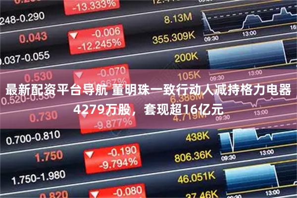 最新配资平台导航 董明珠一致行动人减持格力电器4279万股，套现超16亿元