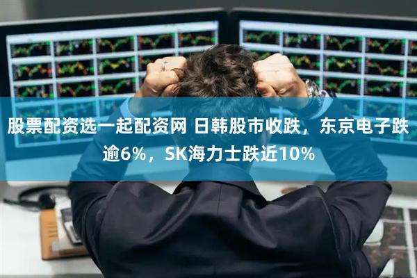 股票配资选一起配资网 日韩股市收跌，东京电子跌逾6%，SK海力士跌近10%