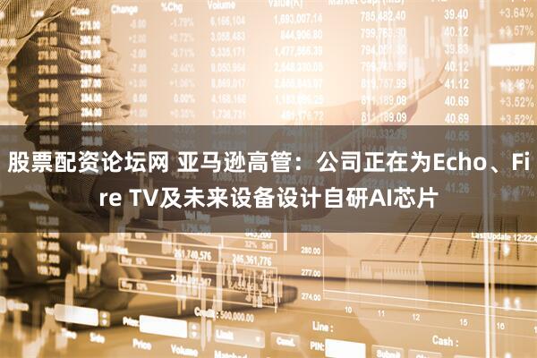 股票配资论坛网 亚马逊高管：公司正在为Echo、Fire TV及未来设备设计自研AI芯片
