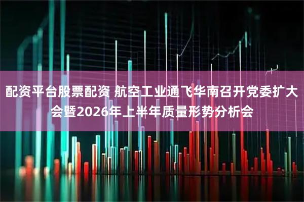 配资平台股票配资 航空工业通飞华南召开党委扩大会暨2026年上半年质量形势分析会